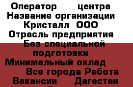 Оператор Call-центра › Название организации ­ Кристалл, ООО › Отрасль предприятия ­ Без специальной подготовки › Минимальный оклад ­ 17 000 - Все города Работа » Вакансии   . Дагестан респ.,Дагестанские Огни г.